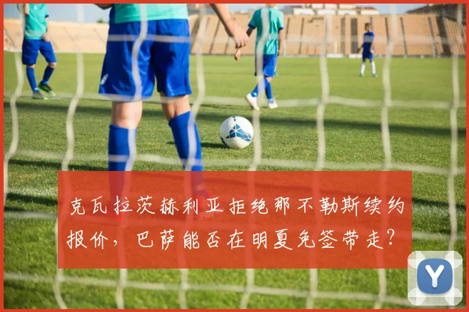 克瓦拉茨赫利亚拒绝那不勒斯续约报价，巴萨能否在明夏免签带走？