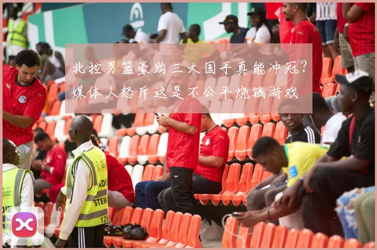 北控男篮豪购三大国手真能冲冠？媒体人怒斥这是不公平烧钱游戏