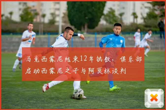 马竞西蒙尼结束12年执教，俱乐部启动西蒙尼之子与阿莫林谈判