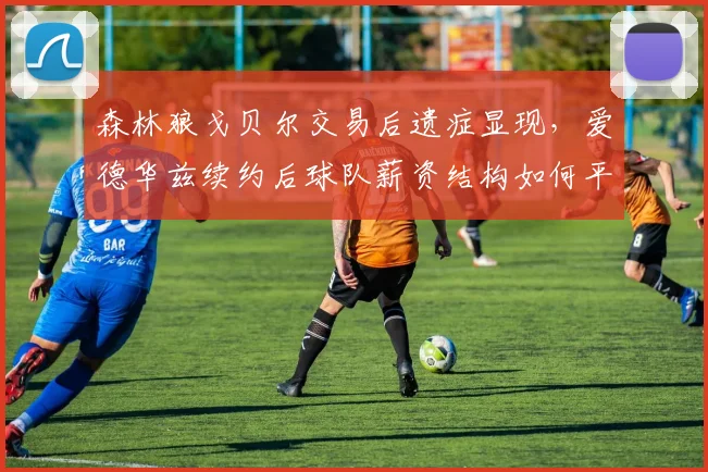 森林狼戈贝尔交易后遗症显现，爱德华兹续约后球队薪资结构如何平衡？