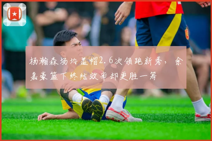 杨瀚森场均盖帽2.6次领跑新秀，余嘉豪篮下终结效率却更胜一筹