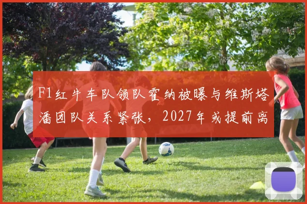 F1红牛车队领队霍纳被曝与维斯塔潘团队关系紧张，2027年或提前离职