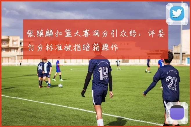 张镇麟扣篮大赛满分引众怒，评委打分标准被指暗箱操作