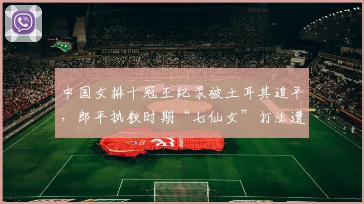 中国女排十冠王纪录被土耳其追平，郎平执教时期“七仙女”打法遭新帅质疑