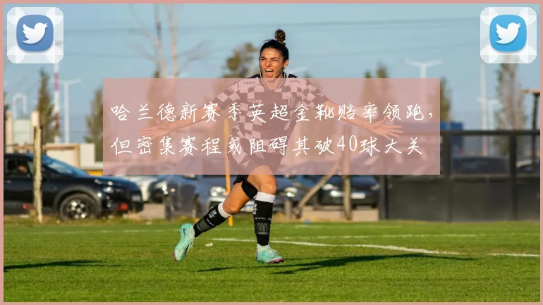哈兰德新赛季英超金靴赔率领跑，但密集赛程或阻碍其破40球大关